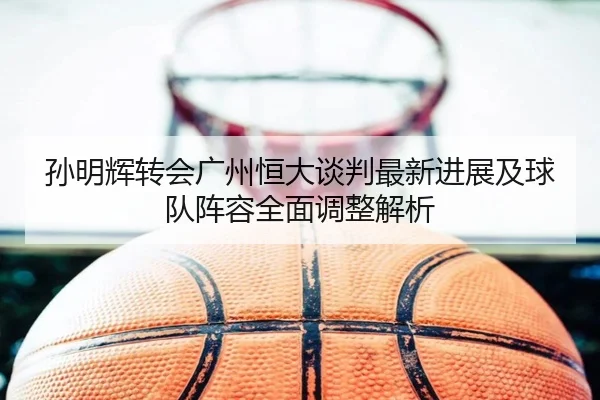 孙明辉转会广州恒大谈判最新进展及球队阵容全面调整解析（iyx）